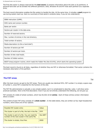 An illustrated Guide to the File System
The first disk sector is always reserved for the boot record. It contains information about the disk or its partitions. A
physical hard disk can be divided into different partitions. DOS, Windows 95 and NT treat each partition as a separate
drive.
The boot record information enables the file system to handle the disk. At the same time, it includes a small program to
use during system start-up. Here is a summary of that sector's contents (skip, if you do not understand):
8086 instruction (JUMP).
DOS name and version number.
Bytes per sector.
Sectors per cluster in the data area.
Number of reserved sectors.
Max. number of entries in the root directory.
Total number of sectors.
Media description (is this a hard disk?).
Number of sectors per FAT
Number of sectors per track.
Number of disk read heads.
Number of hidden sectors.
BOOT-strap program routine, which reads the hidden file (like IO.SYS), which starts the operating system.
The boot record is found on all disks, regardless of whether they are FAT or otherwise formatted. That sector contains the
necessary description of the partition.
The FAT areas
Top
After the boot record, we get to the FAT areas. There are usually two identical FATs. FAT number 2 is simply a spare copy
of number 1, since FAT is essential for the function of the disk.
The FAT file administration is actually a very simple system, but it is complicated to describe. Later, I will show some
practical examples. Here is the first description. Even if you do not entirely understand the following, do not give up.
FAT consists of a table of whole numbers, which has 65,536 16-bit entries . Each of these entries contain information
about a cluster.
The content of each FAT entry consists of a whole number . In the table below, they are written as four digit hexadecimal
numbers, which show one of four options.
Possible FAT cluster entry Value
The cluster is part of a file, the last in the file. FFFF
The cluster is part of a file. You can read the
number of the next cluster in the same file.
like A8F7
The cluster is empty, thus free. 0000
http://www.karbosguide.com/hardware/module6a4.htm (2 of 6)7/27/2004 4:06:22 AM
 