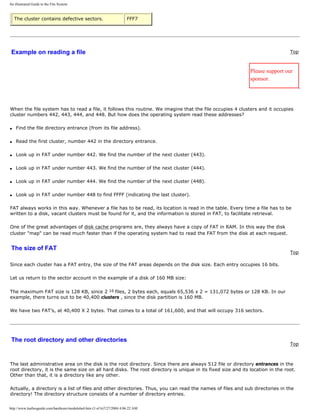 An illustrated Guide to the File System
The cluster contains defective sectors. FFF7
Example on reading a file Top
Please support our
sponsor.
When the file system has to read a file, it follows this routine. We imagine that the file occupies 4 clusters and it occupies
cluster numbers 442, 443, 444, and 448. But how does the operating system read these addresses?
q Find the file directory entrance (from its file address).
q Read the first cluster, number 442 in the directory entrance.
q Look up in FAT under number 442. We find the number of the next cluster (443).
q Look up in FAT under number 443. We find the number of the next cluster (444).
q Look up in FAT under number 444. We find the number of the next cluster (448).
q Look up in FAT under number 448 to find FFFF (indicating the last cluster).
FAT always works in this way. Whenever a file has to be read, its location is read in the table. Every time a file has to be
written to a disk, vacant clusters must be found for it, and the information is stored in FAT, to facilitate retrieval.
One of the great advantages of disk cache programs are, they always have a copy of FAT in RAM. In this way the disk
cluster "map" can be read much faster than if the operating system had to read the FAT from the disk at each request.
The size of FAT
Top
Since each cluster has a FAT entry, the size of the FAT areas depends on the disk size. Each entry occupies 16 bits.
Let us return to the sector account in the example of a disk of 160 MB size:
The maximum FAT size is 128 KB, since 2 16 files, 2 bytes each, equals 65,536 x 2 = 131,072 bytes or 128 KB. In our
example, there turns out to be 40,400 clusters , since the disk partition is 160 MB.
We have two FAT’s, at 40,400 X 2 bytes. That comes to a total of 161,600, and that will occupy 316 sectors.
The root directory and other directories
Top
The last administrative area on the disk is the root directory. Since there are always 512 file or directory entrances in the
root directory, it is the same size on all hard disks. The root directory is unique in its fixed size and its location in the root.
Other than that, it is a directory like any other.
Actually, a directory is a list of files and other directories. Thus, you can read the names of files and sub directories in the
directory! The directory structure consists of a number of directory entries.
http://www.karbosguide.com/hardware/module6a4.htm (3 of 6)7/27/2004 4:06:22 AM
 