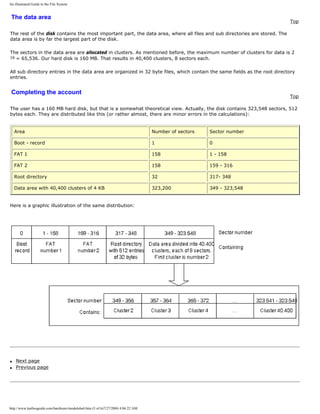 An illustrated Guide to the File System
The data area
Top
The rest of the disk contains the most important part, the data area, where all files and sub directories are stored. The
data area is by far the largest part of the disk.
The sectors in the data area are allocated in clusters. As mentioned before, the maximum number of clusters for data is 2
16 = 65,536. Our hard disk is 160 MB. That results in 40,400 clusters, 8 sectors each.
All sub directory entries in the data area are organized in 32 byte files, which contain the same fields as the root directory
entries.
Completing the account
Top
The user has a 160 MB hard disk, but that is a somewhat theoretical view. Actually, the disk contains 323,548 sectors, 512
bytes each. They are distributed like this (or rather almost, there are minor errors in the calculations):
Area Number of sectors Sector number
Boot - record 1 0
FAT 1 158 1 - 158
FAT 2 158 159 - 316
Root directory 32 317- 348
Data area with 40,400 clusters of 4 KB 323,200 349 - 323,548
Here is a graphic illustration of the same distribution:
q Next page
q Previous page
http://www.karbosguide.com/hardware/module6a4.htm (5 of 6)7/27/2004 4:06:22 AM
 