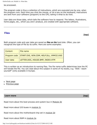 KarbosGuide.com. Module 1a. About data.
be processed.
The program code is thus a collection of instructions, which are executed one by one, when
the program runs. Each time you click the mouse, or hit a key on the keyboard, instructions
are sent from your software (program) to the CPU, telling it what to do next.
User data are those data, which tells the software how to respond. The letters, illustrations,
home pages, etc., which you and I produce, are created with appropriate software.
Files
[top]
Both program code and user data are saved as files on the hard disk. Often, you can
recognize the type of file by its suffix. Here are some examples:
Content File name
Program code START.EXE, WIN.COM, HELP.DLL, VMM32.VXD
User data LETTER.DOC, HOUSE.BMP, INDEX.HTM
This is written as an introduction to naming files. The file name suffix determines how the PC
will handle the file. You can read about this subject in some of my books, e.g. "DOS - teach
yourself" (only available in Europe.
q Next page
q Previous page
Learn more [top]
Read more about the boot process and system bus in Module 2b
Read more about I/O buses in module 2c
Read more about the motherboard chip set in module 2d
Read more about RAM in module 2e
http://www.karbosguide.com/hardware/module1a2.htm (4 of 5)7/27/2004 4:05:22 AM
 
