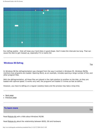 An illustrated Guide to the File System
Run defrag weekly - that will keep your hard disks in good shape. Don't make the intervals too long. That can
cause the disk to get messed up, especially if it is nearly full.
Windows 98 Defrag
Top
In Windows 98 the defragmentation was changed from the way it worked in Windows 95. Windows 98/Me
monitors how programs are loaded. Opening Word, as an example, includes opening a large number of DLL and
other program files.
With the defragmentation, all these files are placed in the right position to another on the disk, so they are
loaded with optimal speed. It works very well, the programs are loaded 2-3 times as fast as before.
However, you have to defrag on a regular (weekly) basis and the process may take a long time.
q Next page
q Previous page
To learn more
Top
Read Module 6b with a little about Windows 95/98.
Read Module 6c about the relationship between BIOS, OS and hardware
http://www.karbosguide.com/hardware/module6a5.htm (3 of 4)7/27/2004 4:06:23 AM
 