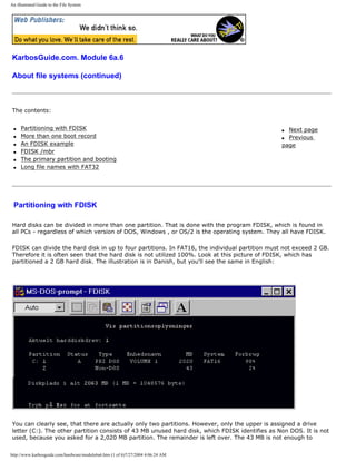 An illustrated Guide to the File System
KarbosGuide.com. Module 6a.6
About file systems (continued)
The contents:
q Partitioning with FDISK
q More than one boot record
q An FDISK example
q FDISK /mbr
q The primary partition and booting
q Long file names with FAT32
q Next page
q Previous
page
Partitioning with FDISK
Hard disks can be divided in more than one partition. That is done with the program FDISK, which is found in
all PCs - regardless of which version of DOS, Windows , or OS/2 is the operating system. They all have FDISK.
FDISK can divide the hard disk in up to four partitions. In FAT16, the individual partition must not exceed 2 GB.
Therefore it is often seen that the hard disk is not utilized 100%. Look at this picture of FDISK, which has
partitioned a 2 GB hard disk. The illustration is in Danish, but you'll see the same in English:
You can clearly see, that there are actually only two partitions. However, only the upper is assigned a drive
letter (C:). The other partition consists of 43 MB unused hard disk, which FDISK identifies as Non DOS. It is not
used, because you asked for a 2,020 MB partition. The remainder is left over. The 43 MB is not enough to
http://www.karbosguide.com/hardware/module6a6.htm (1 of 6)7/27/2004 4:06:24 AM
 