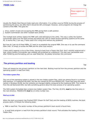 An illustrated Guide to the File System
FDISK /mbr Top
Please support our
sponsor.
Usually the Master Boot Record holds read-only information. It is written once by FDISK during the process of
partitioning the drive, but after that it should be left unchanged. However, some programs do change the
content of the MBR. This goes for:
q Virus, certain viruses are occupying the MBR giving them a safe position.
q System Commander and other multiple boot utilities.
The multiple boot utilities replace the MBR with code belonging to the utility. This way a utility like System
Commander takes over the boot process and allows the user to install several operating systems at the same
PC. It works fine, I can say; I have used it for a long time without any problems.
But how do I get rid of these MBRs, if I want to re-establish the original MBR. One way is to use the command
fdisk /mbr. It simply re-writes the MBR and the other boot sectors.
I have used it against a virus a few times, having to boot from a floppy disk first. And I recently experienced a
disk, where System Commander was installed and protected by a password! This disk was inaccessible even
after FDISK'ing and formatting until we used fdisk/mbr. So please remember this command!
The primary partition and booting
Top
There will always be one primary partition on the hard disk. Booting must be from the primary partition and the
operating system is read from here.
The hidden system files
The core of the operating system is stored in the two hidden system files, which are always found in a primary
DOS partition. In traditional MS-DOS, the files are named IO.SYS and MSDOS.SYS. These files have the same
names in Windows 95/98, but the contents are changed slightly compared to the traditional DOS. This review is
from the old fashioned DOS, but tells something general about the boot process of an operating system.
The DOS system formatted disk contains two hidden system files. The first, IO.SYS, must be the first entry in
the root directory. MSDOS.SYS must be on entry number two.
Start-up on disk
When the start-up program has finished POST (Power On Self Test) and the loading of BIOS routines, the boot
process starts. It follows the following steps:
q MBR is read first. The sector number of the primary partition's boot record is found here.
q A small boot program is read from the primary partition's boot record. That activates the loading of the two
hidden files.
http://www.karbosguide.com/hardware/module6a6.htm (4 of 6)7/27/2004 4:06:24 AM
 