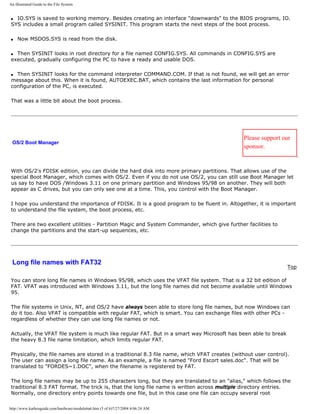 An illustrated Guide to the File System
q IO.SYS is saved to working memory. Besides creating an interface "downwards" to the BIOS programs, IO.
SYS includes a small program called SYSINIT. This program starts the next steps of the boot process.
q Now MSDOS.SYS is read from the disk.
q Then SYSINIT looks in root directory for a file named CONFIG.SYS. All commands in CONFIG.SYS are
executed, gradually configuring the PC to have a ready and usable DOS.
q Then SYSINIT looks for the command interpreter COMMAND.COM. If that is not found, we will get an error
message about this. When it is found, AUTOEXEC.BAT, which contains the last information for personal
configuration of the PC, is executed.
That was a little bit about the boot process.
OS/2 Boot Manager
Please support our
sponsor.
With OS/2's FDISK edition, you can divide the hard disk into more primary partitions. That allows use of the
special Boot Manager, which comes with OS/2. Even if you do not use OS/2, you can still use Boot Manager let
us say to have DOS /Windows 3.11 on one primary partition and Windows 95/98 on another. They will both
appear as C drives, but you can only see one at a time. This, you control with the Boot Manager.
I hope you understand the importance of FDISK. It is a good program to be fluent in. Altogether, it is important
to understand the file system, the boot process, etc.
There are two excellent utilities - Partition Magic and System Commander, which give further facilities to
change the partitions and the start-up sequences, etc.
Long file names with FAT32
Top
You can store long file names in Windows 95/98, which uses the VFAT file system. That is a 32 bit edition of
FAT. VFAT was introduced with Windows 3.11, but the long file names did not become available until Windows
95.
The file systems in Unix, NT, and OS/2 have always been able to store long file names, but now Windows can
do it too. Also VFAT is compatible with regular FAT, which is smart. You can exchange files with other PCs -
regardless of whether they can use long file names or not.
Actually, the VFAT file system is much like regular FAT. But in a smart way Microsoft has been able to break
the heavy 8.3 file name limitation, which limits regular FAT.
Physically, the file names are stored in a traditional 8.3 file name, which VFAT creates (without user control).
The user can assign a long file name. As an example, a file is named "Ford Escort sales.doc". That will be
translated to "FORDES~1.DOC", when the filename is registered by FAT.
The long file names may be up to 255 characters long, but they are translated to an "alias," which follows the
traditional 8.3 FAT format. The trick is, that the long file name is written across multiple directory entries.
Normally, one directory entry points towards one file, but in this case one file can occupy several root
http://www.karbosguide.com/hardware/module6a6.htm (5 of 6)7/27/2004 4:06:24 AM
 