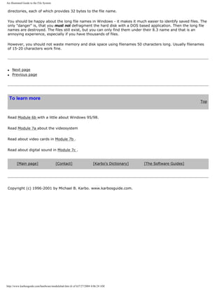 An illustrated Guide to the File System
directories, each of which provides 32 bytes to the file name.
You should be happy about the long file names in Windows - it makes it much easier to identify saved files. The
only "danger" is, that you must not defragment the hard disk with a DOS based application. Then the long file
names are destroyed. The files still exist, but you can only find them under their 8.3 name and that is an
annoying experience, especially if you have thousands of files.
However, you should not waste memory and disk space using filenames 50 characters long. Usually filenames
of 15-20 characters work fine.
q Next page
q Previous page
To learn more
Top
Read Module 6b with a little about Windows 95/98.
Read Module 7a about the videosystem
Read about video cards in Module 7b .
Read about digital sound in Module 7c .
[Main page] [Contact] [Karbo's Dictionary] [The Software Guides]
Copyright (c) 1996-2001 by Michael B. Karbo. www.karbosguide.com.
http://www.karbosguide.com/hardware/module6a6.htm (6 of 6)7/27/2004 4:06:24 AM
 