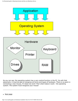 An illustrated guide to Operating Systems and the use ofhardware drivers
As you can see, the operating system has a very central function in the PC. So with that
placement, it must be able to recognize all forms and types of hardware. There is no point in
connecting a new mouse, if it does not work! Then what makes it work - the operating
system. The system must recognize your mouse!
q Next page
http://www.karbosguide.com/hardware/module6c1.htm (4 of 5)7/27/2004 4:06:26 AM
 