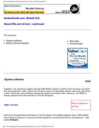 An illustrated guide to Operating Systems and the use ofhardware drivers
KarbosGuide.com. Module 6c2.
About OSs and drivers - continued
The contents:
q System software
q BIOS or driver programs
q Next page
q Previous page
System software
[top]
Together, the operating system and the ROM BIOS program routines form the layer on which
the user programs "rest." When the PC has to work, an operating system has to be read from
a disk. There are many different operating systems to choose from. However, the BIOS is
always placed firmly and centrally in the PC hardware.
BIOS - firmware
Please support our
sponsor.
One of the fundamental techniques in the PC design is the BIOS program layer. BIOS (Basic
Input Output System) is a group of small programs, furnished by the PC manufacturer - also
called firmware .
http://www.karbosguide.com/hardware/module6c2.htm (1 of 5)7/27/2004 4:06:28 AM
 