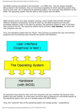 An illustrated guide to Operating Systems and the use ofhardware drivers
The BIOS routines are placed in the hardware - in a ROM chip - and are always available.
Being stored in the hardware, they are functional regardless of which operating system they
have to work with. So, in designing an operating system, one must pay close attention to the
BIOS. The operating system must be able to work closely with the BIOS.
BIOS contains some very basic program routines, which handle data transfer between
different hardware components. During PC start-up, the BIOS programs are the only
accessible software. Later in the start-up process, the operating system is read. It will then
take control of the PC. The operating system has to provide a user interface , on which the
user programs can rest.
Thus, the operating system has two "faces": One pointing up towards the user and his/hers
programs and one pointing down towards the system and hardware:
As computers have become more and more powerful, the user interface has become more
graphic and user friendly. In a few years we will be able to address our commands directly to
the operating system (you can do it already today with IBM's OS/2).
Thus, the "upwards" face of the operating system will change greatly - supported by
http://www.karbosguide.com/hardware/module6c2.htm (2 of 5)7/27/2004 4:06:28 AM
 