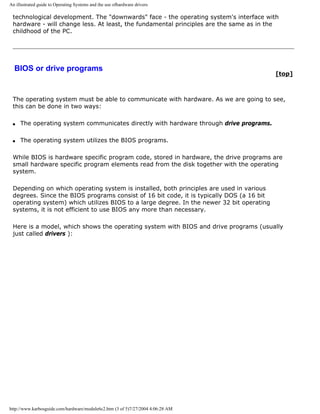 An illustrated guide to Operating Systems and the use ofhardware drivers
technological development. The "downwards" face - the operating system's interface with
hardware - will change less. At least, the fundamental principles are the same as in the
childhood of the PC.
BIOS or drive programs
[top]
The operating system must be able to communicate with hardware. As we are going to see,
this can be done in two ways:
q The operating system communicates directly with hardware through drive programs.
q The operating system utilizes the BIOS programs.
While BIOS is hardware specific program code, stored in hardware, the drive programs are
small hardware specific program elements read from the disk together with the operating
system.
Depending on which operating system is installed, both principles are used in various
degrees. Since the BIOS programs consist of 16 bit code, it is typically DOS (a 16 bit
operating system) which utilizes BIOS to a large degree. In the newer 32 bit operating
systems, it is not efficient to use BIOS any more than necessary.
Here is a model, which shows the operating system with BIOS and drive programs (usually
just called drivers ):
http://www.karbosguide.com/hardware/module6c2.htm (3 of 5)7/27/2004 4:06:28 AM
 