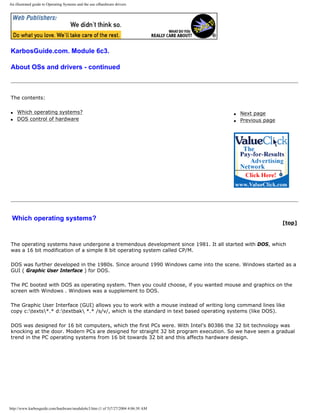 An illustrated guide to Operating Systems and the use ofhardware drivers
KarbosGuide.com. Module 6c3.
About OSs and drivers - continued
The contents:
q Which operating systems?
q DOS control of hardware
q Next page
q Previous page
Which operating systems?
[top]
The operating systems have undergone a tremendous development since 1981. It all started with DOS, which
was a 16 bit modification of a simple 8 bit operating system called CP/M.
DOS was further developed in the 1980s. Since around 1990 Windows came into the scene. Windows started as a
GUI ( Graphic User Interface ) for DOS.
The PC booted with DOS as operating system. Then you could choose, if you wanted mouse and graphics on the
screen with Windows . Windows was a supplement to DOS.
The Graphic User Interface (GUI) allows you to work with a mouse instead of writing long command lines like
copy c:texts*.* d:textbak *.* /s/v/, which is the standard in text based operating systems (like DOS).
DOS was designed for 16 bit computers, which the first PCs were. With Intel's 80386 the 32 bit technology was
knocking at the door. Modern PCs are designed for straight 32 bit program execution. So we have seen a gradual
trend in the PC operating systems from 16 bit towards 32 bit and this affects hardware design.
http://www.karbosguide.com/hardware/module6c3.htm (1 of 5)7/27/2004 4:06:30 AM
 