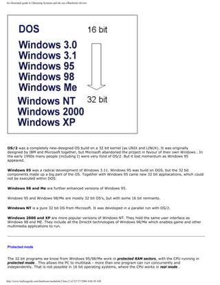 An illustrated guide to Operating Systems and the use ofhardware drivers
OS/2 was a completely new-designed OS build on a 32 bit kernel (as UNIX and LINUX). It was originally
designed by IBM and Microsoft together, but Microsoft abandoned the project in favour of their own Windows . In
the early 1990s many people (including I) were very fond of OS/2. But it lost momentum as Windows 95
appeared.
Windows 95 was a radical development of Windows 3.11. Windows 95 was build on DOS, but the 32 bit
components made up a big part of the OS. Together with Windows 95 came new 32 bit appliacations, which could
not be executed within DOS.
Windows 98 and Me are further enhanced versions of Windows 95.
Windows 95 and Windows 98/Me are mostly 32 bit OS's, but with some 16 bit remnants.
Windows NT is a pure 32 bit OS from Microsoft. It was developed in a parallel run with OS/2.
Windows 2000 and XP are more popular versions of Windows NT. They hold the same user interface as
Windows 98 end ME. They include all the DirectX technologies of Windows 98/Me which enables game and other
multimedia applications to run.
Protected mode
The 32 bit programs we know from Windows 95/98/Me work in protected RAM sectors, with the CPU running in
protected mode . This allows the PC to multitask - more than one program can run concurrently and
independently. That is not possible in 16 bit operating systems, where the CPU works in real mode .
http://www.karbosguide.com/hardware/module6c3.htm (2 of 5)7/27/2004 4:06:30 AM
 