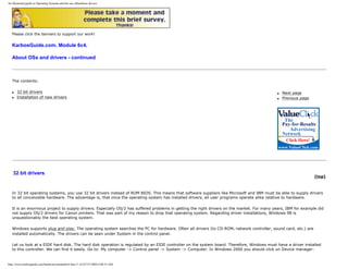 An illustrated guide to Operating Systems and the use ofhardware drivers
Please click the banners to support our work!
KarbosGuide.com. Module 6c4.
About OSs and drivers - continued
The contents:
q 32 bit drivers
q Installation of new drivers
q Next page
q Previous page
32 bit drivers
[top]
In 32 bit operating systems, you use 32 bit drivers instead of ROM BIOS. This means that software suppliers like Microsoft and IBM must be able to supply drivers
to all conceivable hardware. The advantage is, that once the operating system has installed drivers, all user programs operate alike relative to hardware.
It is an enormous project to supply drivers. Especially OS/2 has suffered problems in getting the right drivers on the market. For many years, IBM for example did
not supply OS/2 drivers for Canon printers. That was part of my reason to drop that operating system. Regarding driver installations, Windows 98 is
unquestionably the best operating system.
Windows supports plug and play. The operating system searches the PC for hardware. Often all drivers (to CD-ROM, network controller, sound card, etc.) are
installed automatically. The drivers can be seen under System in the control panel.
Let us look at a EIDE hard disk. The hard disk operation is regulated by an EIDE controller on the system board. Therefore, Windows must have a driver installed
to this controller. We can find it easily. Go to: My computer -> Control panel -> System -> Computer. In Windows 2000 you should click on Device manager:
http://www.karbosguide.com/hardware/module6c4.htm (1 of 6)7/27/2004 4:06:33 AM
 