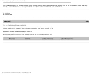 An illustrated guide to Operating Systems and the use ofhardware drivers
Don't let Windows search for hardware. Instead choose yourself. Then you have to select the particular hardware from the list and in the next screen click "Have
diskette... " Learn this technique if you experiment with your PC and want maximal benefits from your hardware.
q Next page
q Previous page
Learn more [top]
Also see The Windows 98 page (module 6d)
Read of module 7a and module 7b about installation monitor and video card in Windows 95/98!
Read about chip sets on the motherboard in module 2d
Read module 5a about expansion cards, where we evaluate the I/O buses from the port side.
[Main page] [Contact] [Karbo's Dictionary] [The Software Guides]
http://www.karbosguide.com/hardware/module6c4.htm (6 of 6)7/27/2004 4:06:33 AM
 