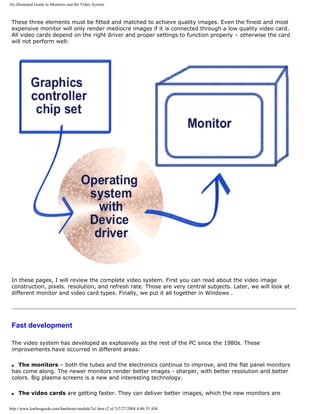 An illustrated Guide to Monitors and the Video System
These three elements must be fitted and matched to achieve quality images. Even the finest and most
expensive monitor will only render mediocre images if it is connected through a low quality video card.
All video cards depend on the right driver and proper settings to function properly – otherwise the card
will not perform well:
In these pages, I will review the complete video system. First you can read about the video image
construction, pixels. resolution, and refresh rate. Those are very central subjects. Later, we will look at
different monitor and video card types. Finally, we put it all together in Windows .
Fast development
The video system has developed as explosively as the rest of the PC since the 1980s. These
improvements have occurred in different areas:
q The monitors – both the tubes and the electronics continue to improve, and the flat panel monitors
has come along. The newer monitors render better images - sharper, with better resolution and better
colors. Big plasma screens is a new and interesting technology.
q The video cards are getting faster. They can deliver better images, which the new monitors are
http://www.karbosguide.com/hardware/module7a1.htm (2 of 3)7/27/2004 4:06:35 AM
 