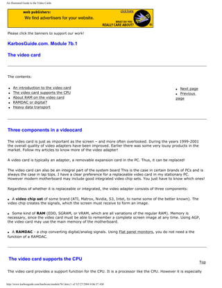 An illustrated Guide to the Video Cards
Please click the banners to support our work!
KarbosGuide.com. Module 7b.1
The video card
The contents:
q An introduction to the video card
q The video card supports the CPU
q About RAM on the video card
q RAMDAC or digital?
q Heavy data transport
q Next page
q Previous
page
Three components in a videocard
The video card is just as important as the screen – and more often overlooked. During the years 1999-2001
the overall quality of video adapters have been improved. Earlier there was some very lousy products in the
market. Follow my articles to know more of the video adapter!
A video card is typically an adapter, a removable expansion card in the PC. Thus, it can be replaced!
The video card can also be an integral part of the system board This is the case in certain brands of PCs and is
always the case in lap tops. I have a clear preference for a replaceable video card in my stationary PC.
However modern motherboard may include good integrated video chip sets. You just have to know which ones!
Regardless of whether it is replaceable or integrated, the video adapter consists of three components:
q A video chip set of some brand (ATI, Matrox, Nvidia, S3, Intel, to name some of the better known). The
video chip creates the signals, which the screen must receive to form an image.
q Some kind of RAM (EDO, SGRAM, or VRAM, which are all variations of the regular RAM). Memory is
necessary, since the video card must be able to remember a complete screen image at any time. Using AGP,
the video card may use the main memory of the motherboard.
q A RAMDAC - a chip converting digital/analog signals. Using Flat panel monitors, you do not need a the
function of a RAMDAC.
The video card supports the CPU
Top
The video card provides a support function for the CPU. It is a processor like the CPU. However it is especially
http://www.karbosguide.com/hardware/module7b1.htm (1 of 5)7/27/2004 4:06:37 AM
 