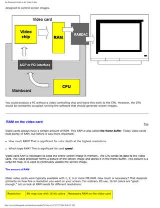 An illustrated Guide to the Video Cards
designed to control screen images.
You could produce a PC without a video controlling chip and leave this work to the CPU. However, the CPU
would be constantly occupied running the software that should generate screen images.
RAM on the video card
Top
Video cards always have a certain amount of RAM. This RAM is also called the frame buffer. Today video cards
hold plenty of RAM, but before it was more important:
q How much RAM? That is significant for color depth at the highest resolutions.
q Which type RAM? This is significant for card speed.
Video card RAM is necessary to keep the entire screen image in memory. The CPU sends its data to the video
card. The video processor forms a picture of the screen image and stores it in the frame buffer. This picture is a
large bit map. It is used to continually update the screen image.
The amount of RAM
Older video cards were typically available with 1, 2, 4 or more MB RAM. How much is necessary? That depends
primarily on how fine a resolution you want on your screen. For ordinary 2D use, 16 bit colors are "good
enough." Let us look at RAM needs for different resolutions:
Resolution Bit map size with 16 bit colors Necessary RAM on the video card
http://www.karbosguide.com/hardware/module7b1.htm (2 of 5)7/27/2004 4:06:37 AM
 