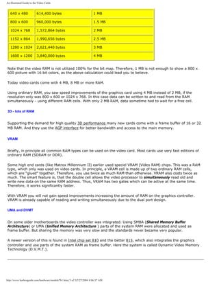 An illustrated Guide to the Video Cards
640 x 480 614,400 bytes 1 MB
800 x 600 960,000 bytes 1.5 MB
1024 x 768 1,572,864 bytes 2 MB
1152 x 864 1,990,656 bytes 2.5 MB
1280 x 1024 2,621,440 bytes 3 MB
1600 x 1200 3,840,000 bytes 4 MB
Note that the video RAM is not utilized 100% for the bit map. Therefore, 1 MB is not enough to show a 800 x
600 picture with 16 bit colors, as the above calculation could lead you to believe.
Today video cards come with 4 MB, 8 MB or more RAM.
Using ordinary RAM, you saw speed improvements of the graphics card using 4 MB instead of 2 MB, if the
resolution only was 800 x 600 or 1024 x 768. In this case data can be written to and read from the RAM
simultaneously - using different RAM cells. With only 2 MB RAM, data sometime had to wait for a free cell.
3D - lots of RAM
Supporting the demand for high quality 3D performance many new cards come with a frame buffer of 16 or 32
MB RAM. And they use the AGP interface for better bandwidth and access to the main memory.
VRAM
Briefly, in principle all common RAM types can be used on the video card. Most cards use very fast editions of
ordinary RAM (SDRAM or DDR).
Some high end cards (like Matrox Millennium II) earlier used speciel VRAM (Video RAM) chips. This was a RAM
type, which only was used on video cards. In principle, a VRAM cell is made up of two ordinary RAM cells,
which are "glued" together. Therefore. you use twice as much RAM than otherwise. VRAM also costs twice as
much. The smart feature is, that the double cell allows the video processor to simultaneously read old and
write new data on the same RAM address. Thus, VRAM has two gates which can be active at the same time.
Therefore, it works significantly faster.
With VRAM you will not gain speed improvements increasing the amount of RAM on the graphics controller.
VRAM is already capable of reading and writing simultaneously due to the dual port design.
UMA and DVMT
On some older motherboards the video controller was integrated. Using SMBA (Shared Memory Buffer
Architecture) or UMA (Unified Memory Architecture ) parts of the system RAM were allocated and used as
frame buffer. But sharing the memory was very slow and the standards never became very popular.
A newer version of this is found in Intel chip set 810 and the better 815, which also integrates the graphics
controller and use parts of the system RAM as frame buffer. Here the system is called Dynamic Video Memory
Technology (D.V.M.T.).
http://www.karbosguide.com/hardware/module7b1.htm (3 of 5)7/27/2004 4:06:37 AM
 