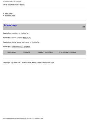 An illustrated Guide to the Video Cards
which also had limited power.
q Next page
q Previous page
To learn more
Top
Read about monitors in Module 7a.
Read about sound cards in Module 7c .
Read about digital sound and music in Module 7d .
Read about FPU work in 3D graphics.
[Main page] [Contact] [Karbo's Dictionary] [The Software Guides]
Copyright (c) 1996-2001 by Michael B. Karbo. www.karbosguide.com.
http://www.karbosguide.com/hardware/module7b1.htm (5 of 5)7/27/2004 4:06:37 AM
 