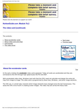 An illustrated Guide to the Video Cards
Please click the banners to support our work!
KarbosGuide.com. Module 7b.2
The video card (continued)
The contents:
q About accelerator cards
q About video card and chips
q Card brands
q The video driver
q Next page
q Previous page
About the accelerator cards
Top
In the early nineties the accelerator video cards appeared. Today all cards are accelerated and they are
connected to the CPU through high speed buses like PCI and AGP.
With accelerated video chips, Windows (and with that the CPU) need not calculate and design the entire bit
map from image to image. The video card is programmed to draw lines, Windows , and other image elements.
The CPU can, in a brief code, transmit which image elements have changed since the last transmission. This
saves the CPU a lot of work in creating screen images. The video chip set carries the heavy load:
http://www.karbosguide.com/hardware/module7b2.htm (1 of 4)7/27/2004 4:06:39 AM
 