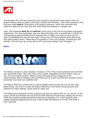 An illustrated Guide to the Video Cards
The Canadian firm ATI was among the first to produce accelerated video cards, when the
graphic milieus came on board in the early nineties with Windows . One of the company's first
chip was called mach 8. That had an 8 bit graphic processor, which was extremely fast
relative to others at the time. But they were extremely expensive. I bought one!
Later, ATI presented mach 32 and mach 64, which were 32 bit and 64 bit graphic processors,
respectively. The next accelerator chip was called ATI Rage 128. It worked with a 128 bit bus
connecting the onboard RAM and the processor and it holds a new type of cache as well.
Later the RADEON chip was the top model. All the way, ATI has produced solid video cards
with good quality drivers. Today they are available in many price ranges, including low cost
editions. You will never go wrong with an ATI card (some gamers may not agree ...).
Matrox
The Matrox company is also Canadian, founded in 1976. They make excellent cards with their
own accelerator chips. They only make a few models. Regardless of which Matrox card you
buy, it is an excellent product. Matrox comes with good drivers. Obviously to be
recommended. Matrox Mystique 220 and Millennium II as well as G400 were excellent cards I
personally have been very satisfied with.
The Matrox Millennium G200 with its 128-bit DualBus delivers high end 2D, 3D and video
performance. You find it in cards like Matrox Millennium and Marvel (including ports and
software for Video editing). Great cards for office use!
The G400 (sixth generation of their graphics controllers) supports AGP 1X, 2X, and 4X. It has
a dual 128 bit bus between the chip and the RAM allowing simultanously reading and writing.
G400 has hardware-accelerated Environment Bump Mapping (!?!), which together with
newest versions of DirectX should give a better depth perspective on screen. And G450 is
even improved.
http://www.karbosguide.com/hardware/module7b3.htm (2 of 5)7/27/2004 4:06:41 AM
 