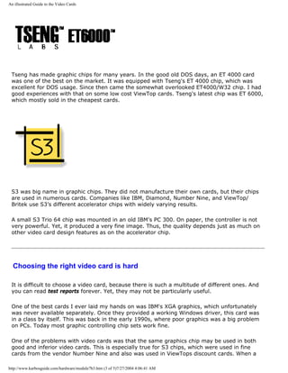 An illustrated Guide to the Video Cards
Tseng has made graphic chips for many years. In the good old DOS days, an ET 4000 card
was one of the best on the market. It was equipped with Tseng's ET 4000 chip, which was
excellent for DOS usage. Since then came the somewhat overlooked ET4000/W32 chip. I had
good experiences with that on some low cost ViewTop cards. Tseng's latest chip was ET 6000,
which mostly sold in the cheapest cards.
S3 was big name in graphic chips. They did not manufacture their own cards, but their chips
are used in numerous cards. Companies like IBM, Diamond, Number Nine, and ViewTop/
Britek use S3’s different accelerator chips with widely varying results.
A small S3 Trio 64 chip was mounted in an old IBM’s PC 300. On paper, the controller is not
very powerful. Yet, it produced a very fine image. Thus, the quality depends just as much on
other video card design features as on the accelerator chip.
Choosing the right video card is hard
It is difficult to choose a video card, because there is such a multitude of different ones. And
you can read test reports forever. Yet, they may not be particularly useful.
One of the best cards I ever laid my hands on was IBM's XGA graphics, which unfortunately
was never available separately. Once they provided a working Windows driver, this card was
in a class by itself. This was back in the early 1990s, where poor graphics was a big problem
on PCs. Today most graphic controlling chip sets work fine.
One of the problems with video cards was that the same graphics chip may be used in both
good and inferior video cards. This is especially true for S3 chips, which were used in fine
cards from the vendor Number Nine and also was used in ViewTops discount cards. When a
http://www.karbosguide.com/hardware/module7b3.htm (3 of 5)7/27/2004 4:06:41 AM
 