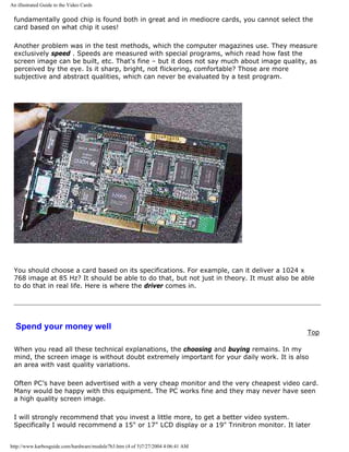An illustrated Guide to the Video Cards
fundamentally good chip is found both in great and in mediocre cards, you cannot select the
card based on what chip it uses!
Another problem was in the test methods, which the computer magazines use. They measure
exclusively speed . Speeds are measured with special programs, which read how fast the
screen image can be built, etc. That's fine – but it does not say much about image quality, as
perceived by the eye. Is it sharp, bright, not flickering, comfortable? Those are more
subjective and abstract qualities, which can never be evaluated by a test program.
You should choose a card based on its specifications. For example, can it deliver a 1024 x
768 image at 85 Hz? It should be able to do that, but not just in theory. It must also be able
to do that in real life. Here is where the driver comes in.
Spend your money well
Top
When you read all these technical explanations, the choosing and buying remains. In my
mind, the screen image is without doubt extremely important for your daily work. It is also
an area with vast quality variations.
Often PC’s have been advertised with a very cheap monitor and the very cheapest video card.
Many would be happy with this equipment. The PC works fine and they may never have seen
a high quality screen image.
I will strongly recommend that you invest a little more, to get a better video system.
Specifically I would recommend a 15" or 17" LCD display or a 19" Trinitron monitor. It later
http://www.karbosguide.com/hardware/module7b3.htm (4 of 5)7/27/2004 4:06:41 AM
 