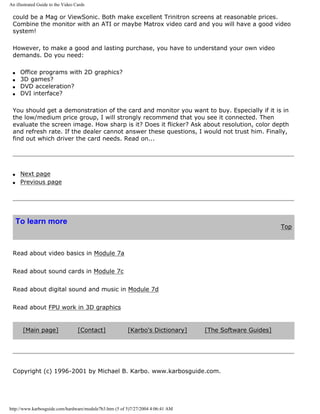 An illustrated Guide to the Video Cards
could be a Mag or ViewSonic. Both make excellent Trinitron screens at reasonable prices.
Combine the monitor with an ATI or maybe Matrox video card and you will have a good video
system!
However, to make a good and lasting purchase, you have to understand your own video
demands. Do you need:
q Office programs with 2D graphics?
q 3D games?
q DVD acceleration?
q DVI interface?
You should get a demonstration of the card and monitor you want to buy. Especially if it is in
the low/medium price group, I will strongly recommend that you see it connected. Then
evaluate the screen image. How sharp is it? Does it flicker? Ask about resolution, color depth
and refresh rate. If the dealer cannot answer these questions, I would not trust him. Finally,
find out which driver the card needs. Read on...
q Next page
q Previous page
To learn more
Top
Read about video basics in Module 7a
Read about sound cards in Module 7c
Read about digital sound and music in Module 7d
Read about FPU work in 3D graphics
[Main page] [Contact] [Karbo's Dictionary] [The Software Guides]
Copyright (c) 1996-2001 by Michael B. Karbo. www.karbosguide.com.
http://www.karbosguide.com/hardware/module7b3.htm (5 of 5)7/27/2004 4:06:41 AM
 