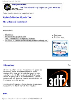 An illustrated Guide to the Video Cards
Please click the banners to support our work!
KarbosGuide.com. Module 7b.4
The video card (continued)
The contents:
q 3D graphics
q 3D accelerated graphics cards
q Intel Combination 2D/3D graphic chip sets
q The fusion of graphics controller and motherboard chip sets?
q Next page
q Previous page
3D graphics
3D images, where you can move around in space, is a
technology, which is expanding to the PC world.
Ordinary PC’s today are so powerful, that they can
actually work with 3D environments. Ordinarily, our
screen images (such as in Windows 95/98) are two-
dimensional. But we know 3D effects from movies and
from some computer games.
Over the last few years, more and more 3D standards
have arrived in the PC market. That includes:
Top
VRML
http://www.karbosguide.com/hardware/module7b4.htm (1 of 6)7/27/2004 4:06:49 AM
 