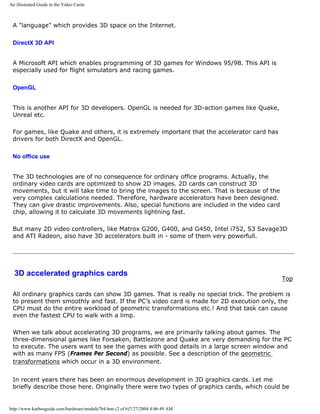 An illustrated Guide to the Video Cards
A "language" which provides 3D space on the Internet.
DirectX 3D API
A Microsoft API which enables programming of 3D games for Windows 95/98. This API is
especially used for flight simulators and racing games.
OpenGL
This is another API for 3D developers. OpenGL is needed for 3D-action games like Quake,
Unreal etc.
For games, like Quake and others, it is extremely important that the accelerator card has
drivers for both DirectX and OpenGL.
No office use
The 3D technologies are of no consequence for ordinary office programs. Actually, the
ordinary video cards are optimized to show 2D images. 2D cards can construct 3D
movements, but it will take time to bring the images to the screen. That is because of the
very complex calculations needed. Therefore, hardware accelerators have been designed.
They can give drastic improvements. Also, special functions are included in the video card
chip, allowing it to calculate 3D movements lightning fast.
But many 2D video controllers, like Matrox G200, G400, and G450, Intel i752, S3 Savage3D
and ATI Radeon, also have 3D accelerators built in - some of them very powerfull.
3D accelerated graphics cards
Top
All ordinary graphics cards can show 3D games. That is really no special trick. The problem is
to present them smoothly and fast. If the PC’s video card is made for 2D execution only, the
CPU must do the entire workload of geometric transformations etc.! And that task can cause
even the fastest CPU to walk with a limp.
When we talk about accelerating 3D programs, we are primarily talking about games. The
three-dimensional games like Forsaken, Battlezone and Quake are very demanding for the PC
to execute. The users want to see the games with good details in a large screen window and
with as many FPS (Frames Per Second) as possible. See a description of the geometric
transformations which occur in a 3D environment.
In recent years there has been an enormous development in 3D graphics cards. Let me
briefly describe those here. Originally there were two types of graphics cards, which could be
http://www.karbosguide.com/hardware/module7b4.htm (2 of 6)7/27/2004 4:06:49 AM
 