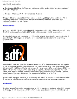 An illustrated Guide to the Video Cards
used for 3D acceleration:
q Combination 2D/3D cards. These are ordinary graphics cards, which have been equipped
with extra 3D power.
q The pure 3D cards, which only work as accelerators.
The pure 3D cards required that there also is an ordinary (2D) graphics card in the PC. In
beginning the pure 3D card yielded the best acceleration, but there soon came good
combination cards into the market.
The real 3D card
The 3Dfx company has set the standard for 3D execution with their Voodoo accelerator chips.
The first version was launched in 1997 and it set the standard for 3D acceleration.
The Voodoo2 accelerator chip came in 1998 at also became an enormous success. This card
cannot display 2D-images, so it needed to be installed in combination with an ordinary
graphics card.
The Voodoo2 cards are special in that they do not use AGP. Many think that this is a big flaw
in the architecture. At least this means that you cannot show 32 bit color depth (which is 24
bit colors with 8 additional bits for transparency). However, the difference between 24 bit and
32 bit colors is not always visible - according to experts ... Bundling two parallel Voodoo2
cards, each with 12 MB RAM, working in tandem (called SLI mode) in the same PC, yielded
lots of power. That gave 3D games in a resolution of 1024X768 in 60 FPS.
The Voodoo2 controller operated at 95 MHz and was produced using 0.35 micron technology.
It was a chip set of three controllers (one pixel processor and two texture processors).
The Voodoo3
The later Voodoo3 controller operated at up to 183 MHz and was produced using 0.25 micron
technology. It only supported AGP 2X, which gave a great disappointment within the press.
http://www.karbosguide.com/hardware/module7b4.htm (3 of 6)7/27/2004 4:06:49 AM
 