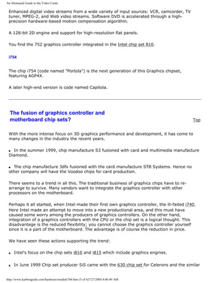 An illustrated Guide to the Video Cards
Enhanced digital video streams from a wide variety of input sources: VCR, camcorder, TV
tuner, MPEG-2, and Web video streams. Software DVD is accelerated through a high-
precision hardware-based motion compensation algorithm.
A 128-bit 2D engine and support for high-resolution flat panels.
You find the 752 graphics controller integrated in the Intel chip set 810.
i754
The chip i754 (code named "Portola") is the next generation of this Graphics chipset,
featuring AGP4X.
A later high-end version is code named Capitola.
The fusion of graphics controller and
motherboard chip sets? Top
With the more intense focus on 3D graphics performance and development, it has come to
many changes in the industry the recent years.
q In the summer 1999, chip manufacture S3 fusioned with card and multimedia manufacture
Diamond.
q The chip manufacture 3dfx fusioned with the card manufacture STB Systems. Hence no
other company will have the Voodoo chips for card production.
There seems to a trend in all this. The traditional business of graphics chips have to re-
arrange to survive. Many vendors want to integrate the graphics controller with other
processors on the motherboard.
Perhaps it all started, when Intel made their first own graphics controller, the ill-faited i740.
Here Intel made an attempt to move into a new productional area, and this must have
caused some worry among the producers of graphics controllers. On the other hand,
integration of a graphics controllers with the CPU or the chip set is a logical thought. This
disadvantege is the reduced flexibility; you cannot choose the graphics controller yourself
since it is a part of the motherboard. The advantage is of course the reduction in price.
We have seen these actions supporting the trend:
q Intel's focus on the chip sets i810 and i815 which include graphics engines.
q In June 1999 Chip set producer SiS came with the 630 chip set for Celerons and the similar
http://www.karbosguide.com/hardware/module7b4.htm (5 of 6)7/27/2004 4:06:49 AM
 