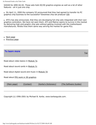 An illustrated Guide to the Video Cards
SiS540 for AMD K6-III. These sets hold 2D/3D graphics engines as well as a lot of other
features - all in just one chip.
q On April 11, 2000 the company S3 announced that they had agreed to transfer its PC
graphics chip business to the successfull Taiwanese chip set producer VIA
q ATI's has also announced, that they are devoloping full chip sets integrated with their own
graphics controllers. We have not seen them. ATI and Matrox seems to survive in the market
by delivering high-end graphic chip sets without getting involved with the motherboard
manufactures. NVidia lives them same way serving the market for game PCs.
q Next page
q Previous page
To learn more
Top
Read about video basics in Module 7a
Read about sound cards in Module 7c
Read about digital sound and music in Module 7d
Read about FPU work in 3D graphics
[Main page] [Contact] [Karbo's Dictionary] [The Software Guides]
Copyright (c) 1996-2001 by Michael B. Karbo. www.karbosguide.com.
http://www.karbosguide.com/hardware/module7b4.htm (6 of 6)7/27/2004 4:06:49 AM
 