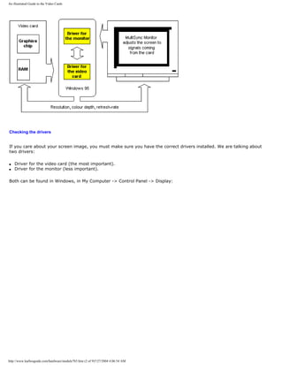 An illustrated Guide to the Video Cards
Checking the drivers
If you care about your screen image, you must make sure you have the correct drivers installed. We are talking about
two drivers:
q Driver for the video card (the most important).
q Driver for the monitor (less important).
Both can be found in Windows, in My Computer -> Control Panel -> Display:
http://www.karbosguide.com/hardware/module7b5.htm (2 of 9)7/27/2004 4:06:54 AM
 