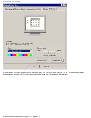 An illustrated Guide to the Video Cards
It opens a box, which the graphics driver may alter. Here you see my current settings. The ATI Radeon controller has
istalled its own settings. The first five tabs are standard ones, but ATI has added six new tabs:
http://www.karbosguide.com/hardware/module7b5.htm (4 of 9)7/27/2004 4:06:54 AM
 