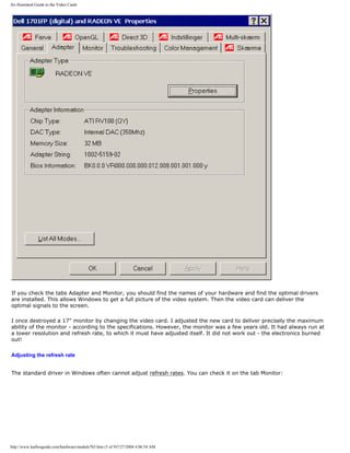 An illustrated Guide to the Video Cards
If you check the tabs Adapter and Monitor, you should find the names of your hardware and find the optimal drivers
are installed. This allows Windows to get a full picture of the video system. Then the video card can deliver the
optimal signals to the screen.
I once destroyed a 17" monitor by changing the video card. I adjusted the new card to deliver precisely the maximum
ability of the monitor - according to the specifications. However, the monitor was a few years old. It had always run at
a lower resolution and refresh rate, to which it must have adjusted itself. It did not work out - the electronics burned
out!
Adjusting the refresh rate
The standard driver in Windows often cannot adjust refresh rates. You can check it on the tab Monitor:
http://www.karbosguide.com/hardware/module7b5.htm (5 of 9)7/27/2004 4:06:54 AM
 
