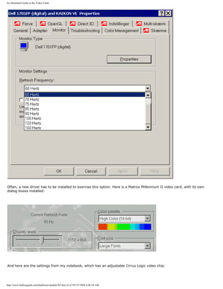 An illustrated Guide to the Video Cards
Often, a new driver has to be installed to exercise this option. Here is a Matrox Millennium II video card, with its own
dialog boxes installed:
And here are the settings from my notebook, which has an adjustable Cirrus Logic video chip:
http://www.karbosguide.com/hardware/module7b5.htm (6 of 9)7/27/2004 4:06:54 AM
 