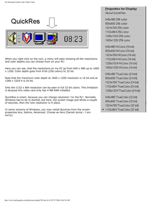 An illustrated Guide to the Video Cards
When you right click on the icon, a menu will open showing all the resolutions
and color depths you can choose from on your PC:
Here you can see, that the resolutions on my PC go from 640 x 480 up to 1600
x 1200. Color depth goes from 8 bit (256 colors) to 32 bit.
Note that the maximum color depth at 1600 x 1200 resolution is 16 bit and at
1280 x 1024 it is 24 bit.
Only the 1152 x 864 resolution can be seen in full 32 bit colors. This limitation
is because this video card only has 4 MB RAM installed.
QuickRes is smart, because you can change resolution "on the fly". Normally
Windows has to be re started, but here, the screen image just blinks a couple
of seconds, then the new resolution is in place.
In some versions of Windows, you may install Quickres from the screen
properties box, Settins, Advanced. Choose as here (Danish dump - I am
sorry):
http://www.karbosguide.com/hardware/module7b5.htm (8 of 9)7/27/2004 4:06:54 AM
 