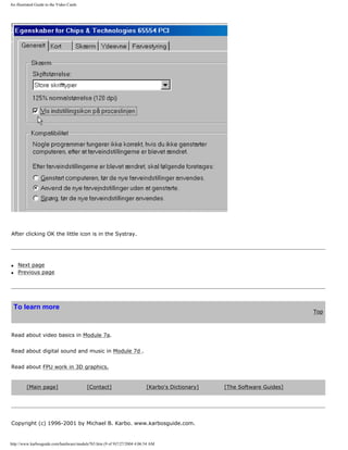 An illustrated Guide to the Video Cards
After clicking OK the little icon is in the Systray.
q Next page
q Previous page
To learn more
Top
Read about video basics in Module 7a.
Read about digital sound and music in Module 7d .
Read about FPU work in 3D graphics.
[Main page] [Contact] [Karbo's Dictionary] [The Software Guides]
Copyright (c) 1996-2001 by Michael B. Karbo. www.karbosguide.com.
http://www.karbosguide.com/hardware/module7b5.htm (9 of 9)7/27/2004 4:06:54 AM
 