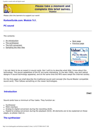 A guide to sound cards and digital sound
Please click the banners to support our work!
KarbosGuide.com. Module 7c1.
PC sound
The contents:
q An introduction
q The synthesizer
q The A/D conversion
q Sampling the Wav files
q Next page
q Previous page
I do not claim to be an expert in sound cards. But I will try to describe what little I know about this
technology. The sound capabilities of the PC are quite interesting. In the late 1990s, new and radical
designs in sound technology appeared, and at the same time the MP3 wave swept the Internet society.
On the first pages we shall describe the traditional sound card concept (the Sound Blaster compatible
sound card). Then follows something on the newer technologies.
Introduction
[top]
Sound cards have a minimum of four tasks. They function as:
q Synthesizer
q MIDI interface
q Analog-to-digital conversion during the recording (A/D).
q Digital-to-analog conversion during the playback (D/A). All elements are to be explained on these
pages, so please read on.
The synthesizer
http://www.karbosguide.com/hardware/module7c1.htm (1 of 6)7/27/2004 4:06:57 AM
 