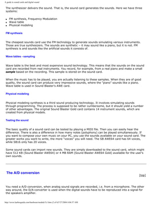 A guide to sound cards and digital sound
The synthesizer delivers the sound. That is, the sound card generates the sounds. Here we have three
systems:
q FM synthesis, Frequency Modulation
q Wave table
q Physical modeling
FM synthesis
The cheapest sounds card use the FM technology to generate sounds simulating various instruments.
Those are true synthesizers. The sounds are synthetic – it may sound like a piano, but it is not. FM
synthesis is and sounds like the artificial sounds it consists of.
Wave tables - sampling
Wave table is the best and most expensive sound technology. This means that the sounds on the sound
card are recorded from real instruments. You record, for example, from a real piano and make a small
sample based on the recording. This sample is stored on the sound card.
When the music has to be played, you are actually listening to these samples. When they are of good
quality, the sound card can produce very impressive sounds, where the "piano" sounds like a piano.
Wave table is used in Sound Blaster's AWE card.
Physical modeling
Physical modeling synthesis is a third sound producing technology. It involves simulating sounds
through programming. The process is supposed to be rather cumbersome, but it should yield a number
of other advantages. The original Sound Blaster Gold card contains 14 instrument sounds, which are
created from physical models.
Testing the sound
The basic quality of a sound card can be tested by playing a MIDI file. Then you can easily hear the
difference. There is also a difference in how many notes (polyphony) can be played simultaneously. If
you want to compose your own music on your PC, you use the sounds available on your sound card. The
greater works you want to write, the more "voices" you will need. The SB AWE64 card has 64 voices,
while SB16 only has 20 voices.
Some sound cards can import new sounds. They are simply downloaded to the sound card, which might
have 512 KB (Sound Blaster AWE64) or 4 MB RAM (Sound Blaster AWE64 Gold) available for the user's
own sounds.
The A/D conversion
[top]
You need a A/D conversion, when analog sound signals are recorded, i.e. from a microphone. The other
way around, the D/A-converter is used when the digital sounds have to be reproduced into a signal for
the speakers amplifier.
http://www.karbosguide.com/hardware/module7c1.htm (2 of 6)7/27/2004 4:06:57 AM
 