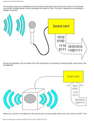A guide to sound cards and digital sound
The acoustic waves are collected by the microphone and lead to the sound card. Here it is converted
into series of digital pulses, which eventually are saved in a file. This way a sampling is an analog-to-
digital conversion:
During the playback, the bit stream from the sample file is converted to analog signals, which end in the
loudspeaker.
When you connect a microphone to the sound card, you can easily record your own voice on the PC. The
http://www.karbosguide.com/hardware/module7c1.htm (3 of 6)7/27/2004 4:06:57 AM
 