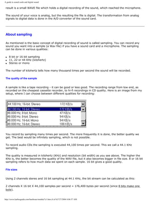 A guide to sound cards and digital sound
result is a small WAVE file which holds a digital recording of the sound, which reached the microphone.
The sound of your voice is analog, but the resulting the file is digital. The transformation from analog
signals to digital data is done in the A/D converter of the sound card.
About sampling
As mentioned is the basic concept of digital recording of sound is called sampling. You can record any
sound you want into a sample (a Wav file) if you have a sound card and a microphone. The sampling
can be done in various qualities:
q 8 bit or 16 bit sampling
q 11, 22 or 44 KHz (kilohertz)
q Stereo or mono
The number of kilohertz tells how many thousand times per second the sound will be recorded.
The quality of the sample
A sample is like a tape recording - it can be good or less good. The recording range from low end, as
recorded on the cheapest cassette recorder, to hi-fi recordings in CD quality. Here is an image from my
setup, where I can choose between different qualities for recording:
You record by sampling many times per second. The more frequently it is done, the better quality we
get. The best would be infinitely sampling, which is not possible.
To record audio CDs the sampling is executed 44,100 times per second. This we call a 44.1 KHz
sampling.
The quality is measured in kilohertz (KHz) and resolution (bit width) as you see above. The higher the
KHz is, the better becomes the quality of the WAV file, but it also becomes bigger in file size. 8 or 16 bit
sampling refers to how much data we spent on each sample. 16 bit gives a good quality.
File sizes
Using 2 channels stereo and 16 bit sampling at 44.1 KHz, the bit stream can be calculated as this:
2 channels X 16 bit X 44,100 samples per second = 176,400 bytes per second (since 8 bits make one
byte).
http://www.karbosguide.com/hardware/module7c1.htm (4 of 6)7/27/2004 4:06:57 AM
 