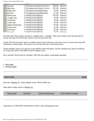 A guide to sound cards and digital sound
All these Wav files contain sounds in a digital form - samples. They only contain very few seconds of
sound, because of the file size, which must not grow too big.
A Wav file will sound the same no matter which sound card you may have, be it a sound card using FM
Synthesis or Wave table. The sound is in the file and not in the sound card!
These samples above are used as sound effects within Windows. Similar samples are used as material
on music CDs and in the MOD format of digital music.
AU is another file format for samples. MP3 files are highly compressed samples.
q Next page
q Previous page
Learn more [top]
Also see: Module 7d - about digital music: MP3s, MODs etc.
Read about video cards in Module 7b .
[Main page] [Contact] [Karbo's Dictionary] [The Software Guides]
Copyright (c) 1996-2001 by Michael B. Karbo. www.karbosguide.com.
http://www.karbosguide.com/hardware/module7c1.htm (6 of 6)7/27/2004 4:06:57 AM
 