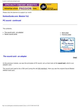 A guide to sound cards and digital sound
Please click the banners to support our work!
KarbosGuide.com. Module 7c2.
PC sound - continued
The contents:
q The sound card - an adapter
q Newer sound cards
q Next page
q Previous page
The sound card - an adapter
[top]
In the previous module, we saw the principles of PC sound. Let us here look at the sound card, which is an
adapter card.
The sound card used to be a ISA card (using the old ISA interface). Here you see the original Sound Blaster
AWE64 Gold card:
http://www.karbosguide.com/hardware/module7c2.htm (1 of 4)7/27/2004 4:06:59 AM
 