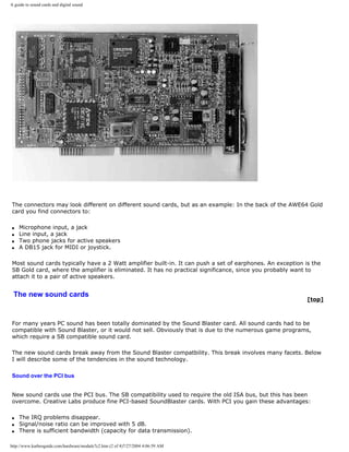 A guide to sound cards and digital sound
The connectors may look different on different sound cards, but as an example: In the back of the AWE64 Gold
card you find connectors to:
q Microphone input, a jack
q Line input, a jack
q Two phone jacks for active speakers
q A DB15 jack for MIDI or joystick.
Most sound cards typically have a 2 Watt amplifier built-in. It can push a set of earphones. An exception is the
SB Gold card, where the amplifier is eliminated. It has no practical significance, since you probably want to
attach it to a pair of active speakers.
The new sound cards
[top]
For many years PC sound has been totally dominated by the Sound Blaster card. All sound cards had to be
compatible with Sound Blaster, or it would not sell. Obviously that is due to the numerous game programs,
which require a SB compatible sound card.
The new sound cards break away from the Sound Blaster compatbility. This break involves many facets. Below
I will describe some of the tendencies in the sound technology.
Sound over the PCI bus
New sound cards use the PCI bus. The SB compatibility used to require the old ISA bus, but this has been
overcome. Creative Labs produce fine PCI-based SoundBlaster cards. With PCI you gain these advantages:
q The IRQ problems disappear.
q Signal/noise ratio can be improved with 5 dB.
q There is sufficient bandwidth (capacity for data transmission).
http://www.karbosguide.com/hardware/module7c2.htm (2 of 4)7/27/2004 4:06:59 AM
 