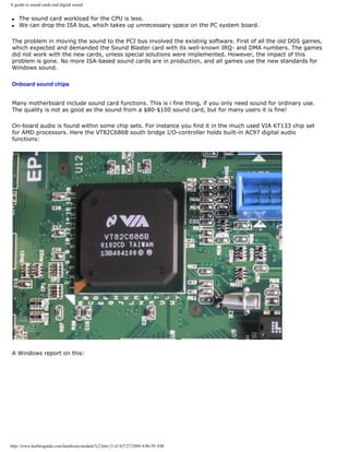 A guide to sound cards and digital sound
q The sound card workload for the CPU is less.
q We can drop the ISA bus, which takes up unnecessary space on the PC system board.
The problem in moving the sound to the PCI bus involved the existing software. First of all the old DOS games,
which expected and demanded the Sound Blaster card with its well-known IRQ- and DMA numbers. The games
did not work with the new cards, unless special solutions were implemented. However, the impact of this
problem is gone. No more ISA-based sound cards are in production, and all games use the new standards for
Windows sound.
Onboard sound chips
Many motherboard include sound card functions. This is i fine thing, if you only need sound for ordinary use.
The quality is not as good as the sound from a $80-$100 sound card, but for many users it is fine!
On-board audio is found within some chip sets. For instance you find it in the much used VIA KT133 chip set
for AMD processors. Here the VT82C686B south bridge I/O-controller holds built-in AC97 digital audio
functions:
A Windows report on this:
http://www.karbosguide.com/hardware/module7c2.htm (3 of 4)7/27/2004 4:06:59 AM
 