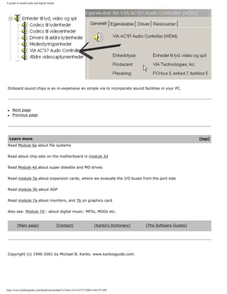 A guide to sound cards and digital sound
Onboard sound chips is an in-expensive an simple via to incorporate sound facilities in your PC.
q Next page
q Previous page
Learn more [top]
Read Module 6a about file systems
Read about chip sets on the motherboard in module 2d
Read Module 4d about super diskette and MO drives
Read module 5a about expansion cards, where we evaluate the I/O buses from the port side
Read module 5b about AGP
Read module 7a about monitors, and 7b on graphics card
Also see: Module 7d - about digital music: MP3s, MODs etc.
[Main page] [Contact] [Karbo's Dictionary] [The Software Guides]
Copyright (c) 1996-2001 by Michael B. Karbo. www.karbosguide.com.
http://www.karbosguide.com/hardware/module7c2.htm (4 of 4)7/27/2004 4:06:59 AM
 