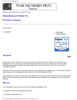 A guide to sound cards and digital sound
Please click the banners to support our work!
KarbosGuide.com. Module 7c3.
PC sound - continued
The contents:
q 3D sound q Next page
q Previous page
3D sound
[top]
3D sound is a new hot area. You can create a very powerful illusion of 3D sound coming from just
loudspeaker. This is done using new 3D processors on the sound card, which work with some very
complex mathematical models. The sound comes from behind, from the front, from side to side -
completely realistic.
The idea of 3D sound has to come from games, which especially are designed for it. The sound systems
often include 4 or 6 loudspeakers. But they work fine with headphones too.
Sound Blaster Live is such a high-end, high fidelity 3D card coming from Creative Labs. It is a PCI-based
card, and the best performance comes with the Four Point Surround sound system. Diamond MX300 is
another.
SB Live!
The SoundBlaster top model sound card is called SoundBlaster Live!
It includes a lot of fine and powerful features:
q EMU10K1 accelerator chip
http://www.karbosguide.com/hardware/module7c3.htm (1 of 4)7/27/2004 4:07:01 AM
 