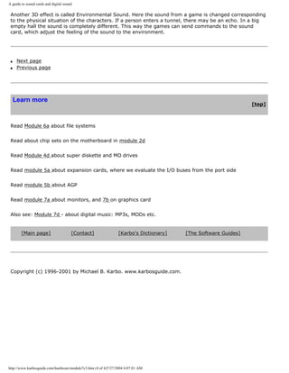 A guide to sound cards and digital sound
Another 3D effect is called Environmental Sound. Here the sound from a game is changed corresponding
to the physical situation of the characters. If a person enters a tunnel, there may be an echo. In a big
empty hall the sound is completely different. This way the games can send commands to the sound
card, which adjust the feeling of the sound to the environment.
q Next page
q Previous page
Learn more
[top]
Read Module 6a about file systems
Read about chip sets on the motherboard in module 2d
Read Module 4d about super diskette and MO drives
Read module 5a about expansion cards, where we evaluate the I/O buses from the port side
Read module 5b about AGP
Read module 7a about monitors, and 7b on graphics card
Also see: Module 7d - about digital music: MP3s, MODs etc.
[Main page] [Contact] [Karbo's Dictionary] [The Software Guides]
Copyright (c) 1996-2001 by Michael B. Karbo. www.karbosguide.com.
http://www.karbosguide.com/hardware/module7c3.htm (4 of 4)7/27/2004 4:07:01 AM
 