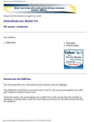 A guide to sound cards and digital sound
Please click the banners to support our work!
KarbosGuide.com. Module 7c4.
PC sound - continued
The contents:
q USB sound q Next page
q Previous page
Sound over the USB bus
You may experience very high quality sound systems using the USB bus.
The difference is that there is no sound card in the PC. You connect the speakers to a USB
port instead of using the sound card.
Using this system, the sound signals are in digital form right coming from the harddisk or
whereever, and they stay in this form when they are sent out on the USB channel and into
the speakers:
http://www.karbosguide.com/hardware/module7c4.htm (1 of 3)7/27/2004 4:07:03 AM
 